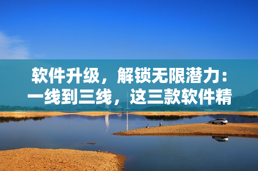 軟件升級，解鎖無限潛力：一線到三線，這三款軟件精品推薦！