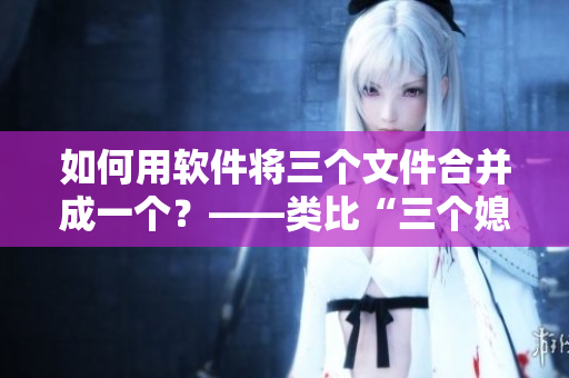 如何用軟件將三個文件合并成一個？——類比“三個媳婦一鍋燴”