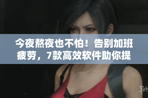 今夜熬夜也不怕！告別加班疲勞，7款高效軟件助你提升工作效率！