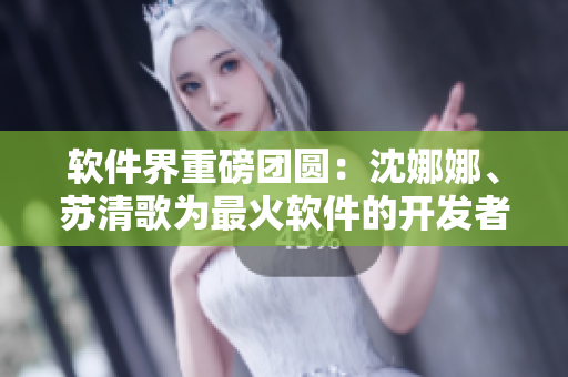 軟件界重磅團(tuán)圓：沈娜娜、蘇清歌為最火軟件的開(kāi)發(fā)者加冕！