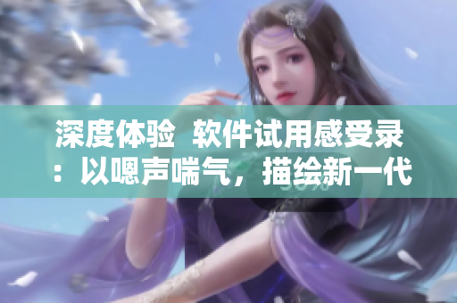 深度體驗  軟件試用感受錄：以嗯聲喘氣，描繪新一代軟件用戶體驗