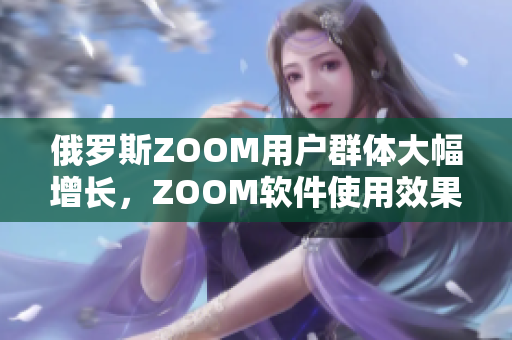 俄羅斯ZOOM用戶群體大幅增長，ZOOM軟件使用效果備受贊譽