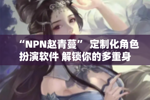 “NPN趙青蔓” 定制化角色扮演軟件 解鎖你的多重身份體驗(yàn)！