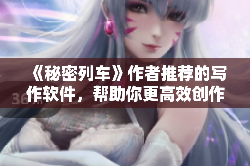 《秘密列車》作者推薦的寫(xiě)作軟件，幫助你更高效創(chuàng)作！