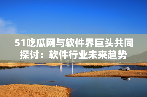 51吃瓜網(wǎng)與軟件界巨頭共同探討：軟件行業(yè)未來(lái)趨勢(shì)