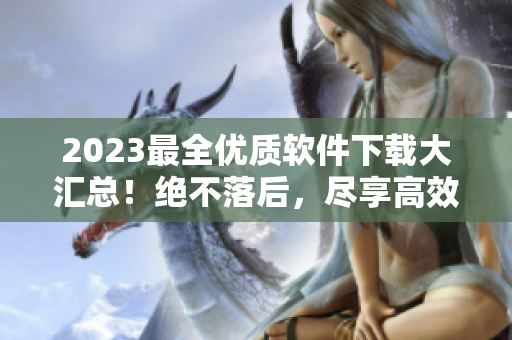 2023最全優(yōu)質(zhì)軟件下載大匯總！絕不落后，盡享高效生活！