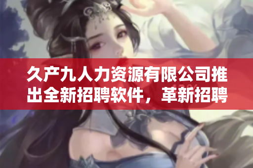 久產(chǎn)九人力資源有限公司推出全新招聘軟件，革新招聘流程，高效節(jié)省人力成本！