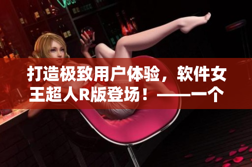 打造極致用戶體驗，軟件女王超人R版登場！——一個編輯的點滴筆記