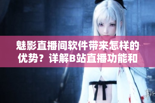 魅影直播間軟件帶來怎樣的優(yōu)勢？詳解B站直播功能和特點(diǎn)