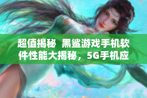 超值揭秘  黑鯊游戲手機(jī)軟件性能大揭秘，5G手機(jī)應(yīng)該怎么選？