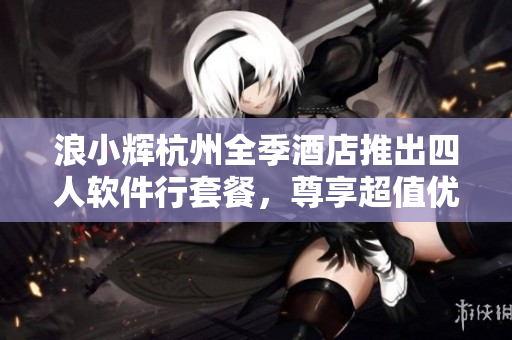 浪小輝杭州全季酒店推出四人軟件行套餐，尊享超值優(yōu)惠！