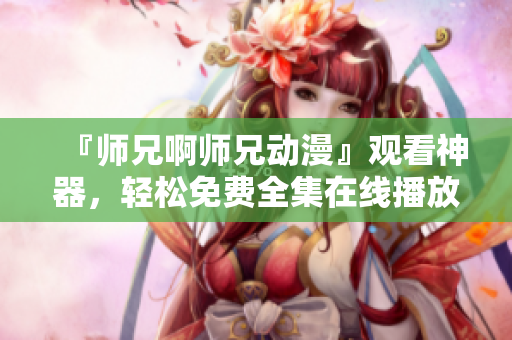『師兄啊師兄動漫』觀看神器，輕松免費全集在線播放！