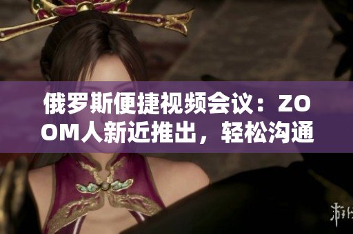 俄羅斯便捷視頻會(huì)議：ZOOM人新近推出，輕松溝通不再受限！