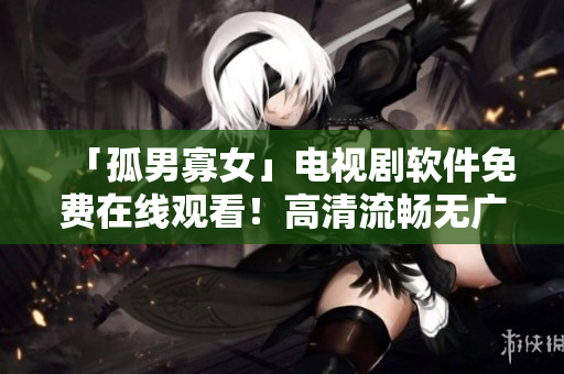 「孤男寡女」電視劇軟件免費(fèi)在線觀看！高清流暢無廣告，下載軟件即刻體驗(yàn)