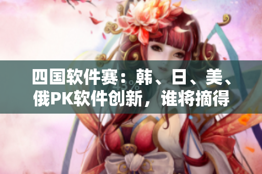 四國軟件賽：韓、日、美、俄PK軟件創(chuàng)新，誰將摘得桂冠？