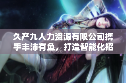 久產(chǎn)九人力資源有限公司攜手豐沛有魚，打造智能化招聘軟件