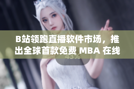B站領(lǐng)跑直播軟件市場，推出全球首款免費 MBA 在線學(xué)習(xí) App