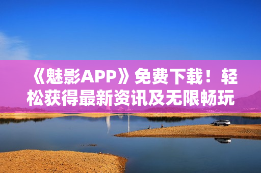《魅影APP》免費(fèi)下載！輕松獲得最新資訊及無(wú)限暢玩體驗(yàn)！
