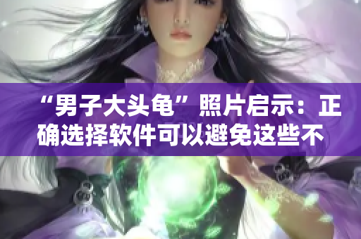 “男子大頭龜”照片啟示：正確選擇軟件可以避免這些不必要的錯誤！