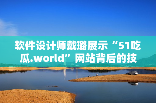 軟件設(shè)計(jì)師戴璐展示“51吃瓜.world”網(wǎng)站背后的技術(shù)奧秘