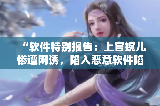 “軟件特別報(bào)告：上官婉兒慘遭網(wǎng)誘，陷入惡意軟件陷阱！”