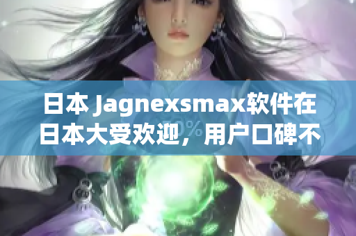 日本 Jagnexsmax軟件在日本大受歡迎，用戶口碑不斷贊譽(yù)