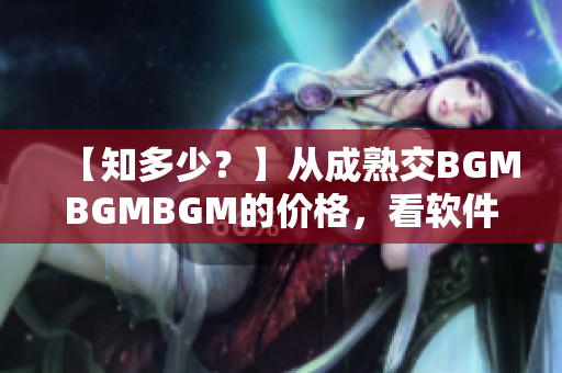【知多少？】從成熟交BGMBGMBGM的價(jià)格，看軟件行業(yè)未來(lái)走向