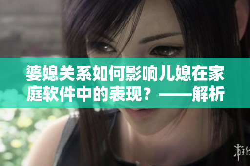 婆媳關(guān)系如何影響兒媳在家庭軟件中的表現(xiàn)？——解析《家有三個(gè)媳婦》