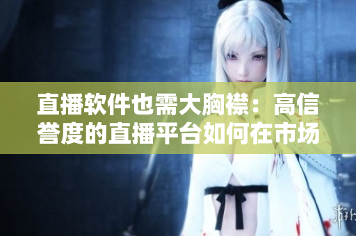 直播軟件也需大胸襟：高信譽(yù)度的直播平臺(tái)如何在市場(chǎng)競(jìng)爭(zhēng)中脫穎而出？