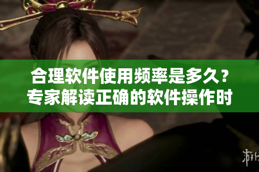 合理軟件使用頻率是多久？專家解讀正確的軟件操作時間間隔