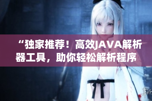 “獨(dú)家推薦！高效JAVA解析器工具，助你輕松解析程序代碼”