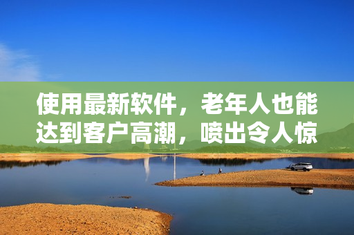 使用最新軟件，老年人也能達(dá)到客戶高潮，噴出令人驚嘆的靈感！