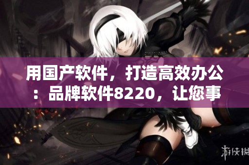 用國產(chǎn)軟件，打造高效辦公：品牌軟件8220，讓您事半功倍！