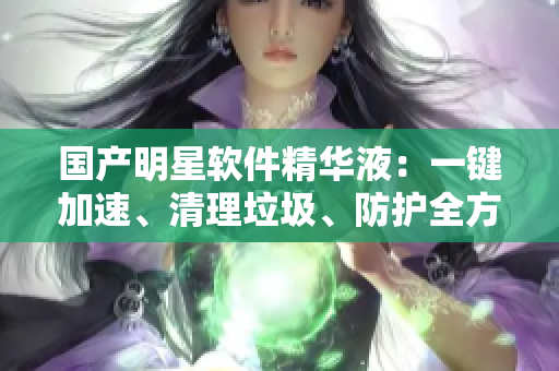 國產(chǎn)明星軟件精華液：一鍵加速、清理垃圾、防護全方位，安全穩(wěn)定必備！