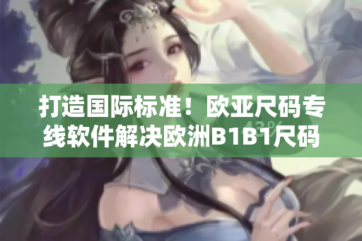 打造國(guó)際標(biāo)準(zhǔn)！歐亞尺碼專(zhuān)線(xiàn)軟件解決歐洲B1B1尺碼難題
