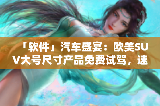 「軟件」汽車(chē)盛宴：歐美SUV大號(hào)尺寸產(chǎn)品免費(fèi)試駕，速來(lái)體驗(yàn)！