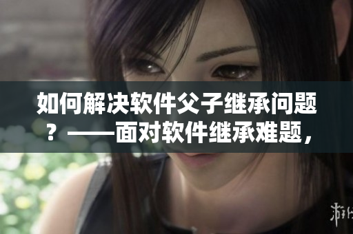 如何解決軟件父子繼承問(wèn)題？——面對(duì)軟件繼承難題，方法大揭秘！
