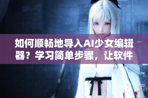 如何順暢地導(dǎo)入AI少女編輯器？學(xué)習(xí)簡(jiǎn)單步驟，讓軟件操作變得更加高效！