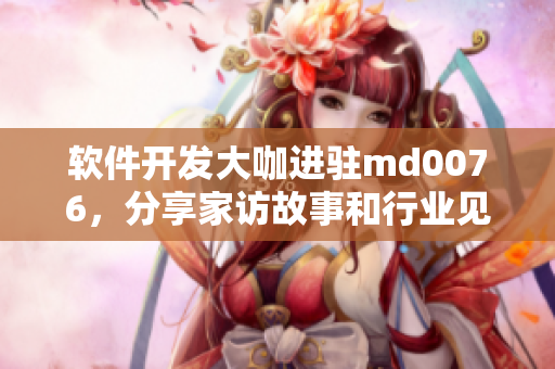 軟件開發(fā)大咖進(jìn)駐md0076，分享家訪故事和行業(yè)見解
