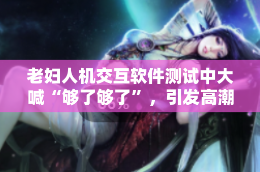 老婦人機交互軟件測試中大喊“夠了夠了”，引發(fā)高潮潮噴現(xiàn)象！