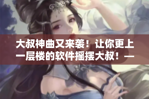 大叔神曲又來襲！讓你更上一層樓的軟件搖擺大叔！——軟件編輯獻上
