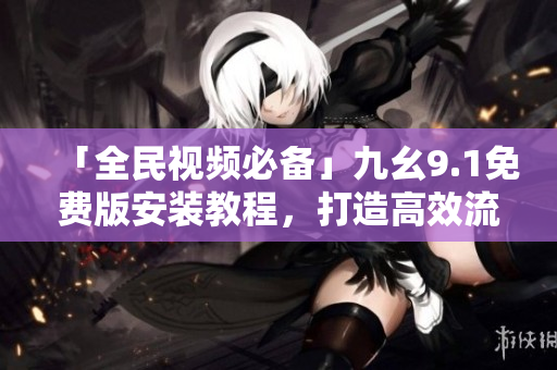 「全民視頻必備」九幺9.1免費版安裝教程，打造高效流暢的視頻體驗