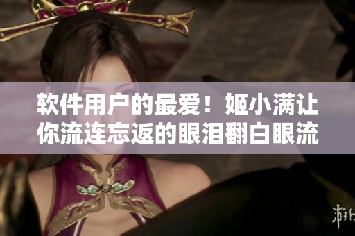 軟件用戶的最愛！姬小滿讓你流連忘返的眼淚翻白眼流口水體驗(yàn)！