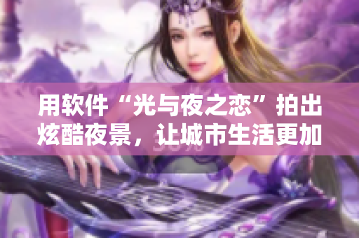 用軟件“光與夜之戀”拍出炫酷夜景，讓城市生活更加色彩斑斕