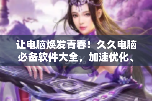 讓電腦煥發(fā)青春！久久電腦必備軟件大全，加速優(yōu)化、殺毒防護(hù)一網(wǎng)打盡！