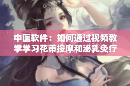 中醫(yī)軟件：如何通過視頻教學學習花蒂按摩和泌乳灸療法