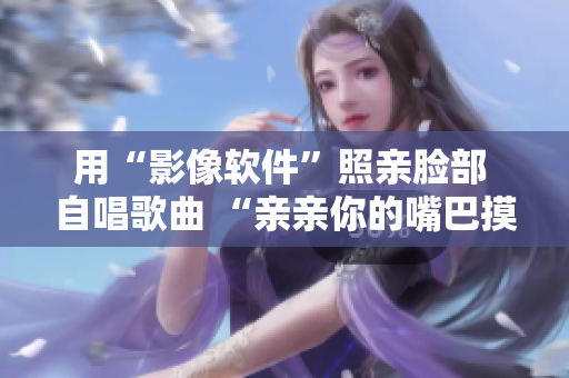 用“影像軟件”照親臉部 自唱歌曲 “親親你的嘴巴摸摸你的臉”