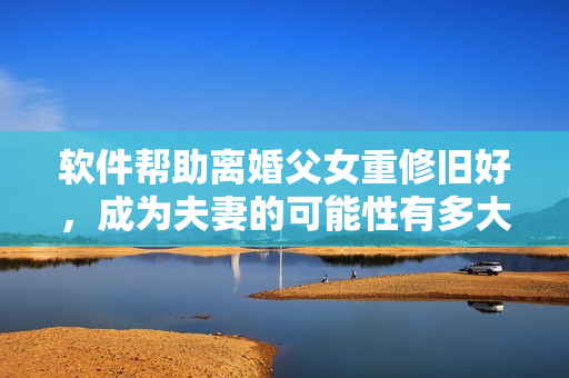 軟件幫助離婚父女重修舊好，成為夫妻的可能性有多大？