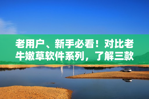 老用戶、新手必看！對(duì)比老牛嫩草軟件系列，了解三款產(chǎn)品優(yōu)缺點(diǎn)