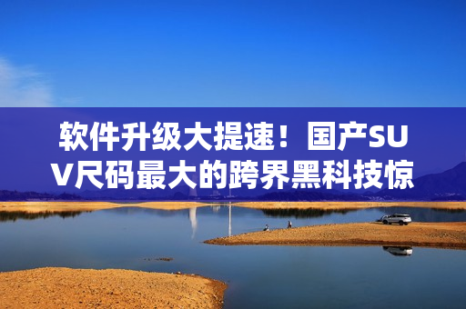 軟件升級大提速！國產(chǎn)SUV尺碼最大的跨界黑科技驚喜揭示
